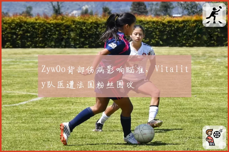 ZywOo背部伤病影响瞄准，Vitality队医遭法国粉丝围攻